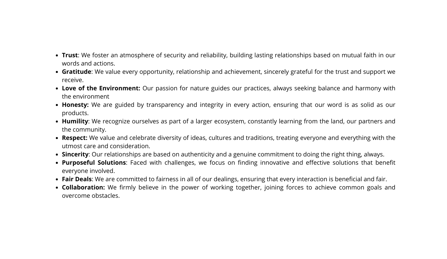 Trust We foster an atmosphere of security and reliability building lasting relationships based on mutual faith in our words and actions Gratitude We value every opportunity relationship and achievement sincerely grateful for the trust and support we receive Love of the Environment Our passion for nature guides our practices always seeking balance and harmony with the environment Honesty We are guided by transparency and integrity in every action ensuring that our word is as solid as our products Humility We recognize ourselves as part of a larger ecosystem constantly learning from the land our partners and the community Respect We value and celebrate diversity of ideas cultures and traditions treating everyone and everything with the utmost care and consideration Sincerity Our relationships are based on authenticity and a genuine commitment to doing the right thing always Purposeful Solutions Faced with challenges we focus on finding innovative and effective solutions that benefit everyone involved Fair Deals We are committed to fairness in all of our dealings ensuring that every interaction is beneficial and fair Collaboration We firmly believe in the power of working together joining forces to achieve common goals and overcome obstacles