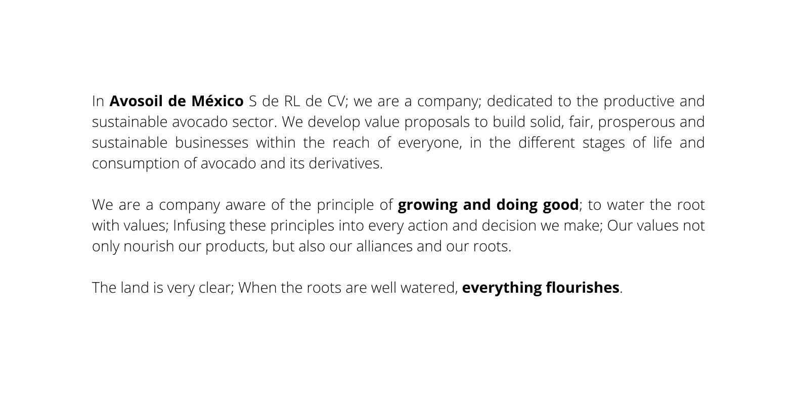 In Avosoil de México S de RL de CV we are a company dedicated to the productive and sustainable avocado sector We develop value proposals to build solid fair prosperous and sustainable businesses within the reach of everyone in the different stages of life and consumption of avocado and its derivatives We are a company aware of the principle of growing and doing good to water the root with values Infusing these principles into every action and decision we make Our values not only nourish our products but also our alliances and our roots The land is very clear When the roots are well watered everything flourishes