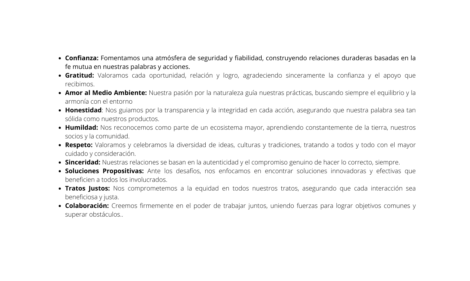 Confianza Fomentamos una atmósfera de seguridad y fiabilidad construyendo relaciones duraderas basadas en la fe mutua en nuestras palabras y acciones Gratitud Valoramos cada oportunidad relación y logro agradeciendo sinceramente la confianza y el apoyo que recibimos Amor al Medio Ambiente Nuestra pasión por la naturaleza guía nuestras prácticas buscando siempre el equilibrio y la armonía con el entorno Honestidad Nos guiamos por la transparencia y la integridad en cada acción asegurando que nuestra palabra sea tan sólida como nuestros productos Humildad Nos reconocemos como parte de un ecosistema mayor aprendiendo constantemente de la tierra nuestros socios y la comunidad Respeto Valoramos y celebramos la diversidad de ideas culturas y tradiciones tratando a todos y todo con el mayor cuidado y consideración Sinceridad Nuestras relaciones se basan en la autenticidad y el compromiso genuino de hacer lo correcto siempre Soluciones Propositivas Ante los desafíos nos enfocamos en encontrar soluciones innovadoras y efectivas que beneficien a todos los involucrados Tratos Justos Nos comprometemos a la equidad en todos nuestros tratos asegurando que cada interacción sea beneficiosa y justa Colaboración Creemos firmemente en el poder de trabajar juntos uniendo fuerzas para lograr objetivos comunes y superar obstáculos